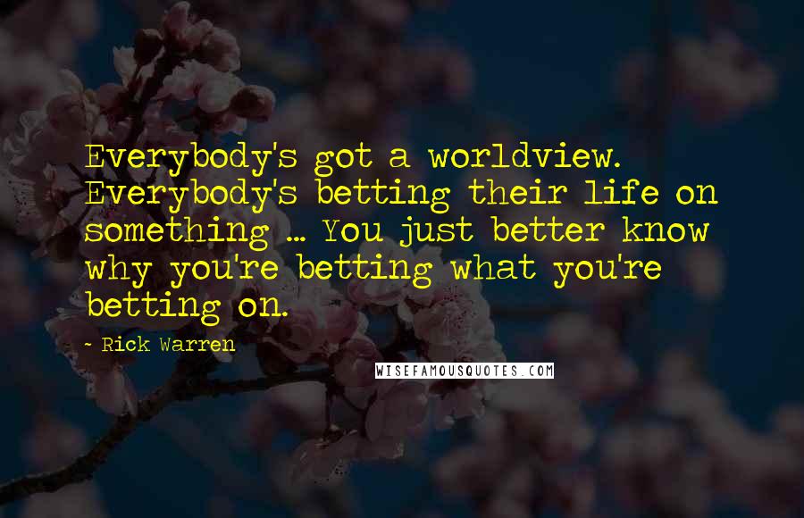 Rick Warren Quotes: Everybody's got a worldview. Everybody's betting their life on something ... You just better know why you're betting what you're betting on.