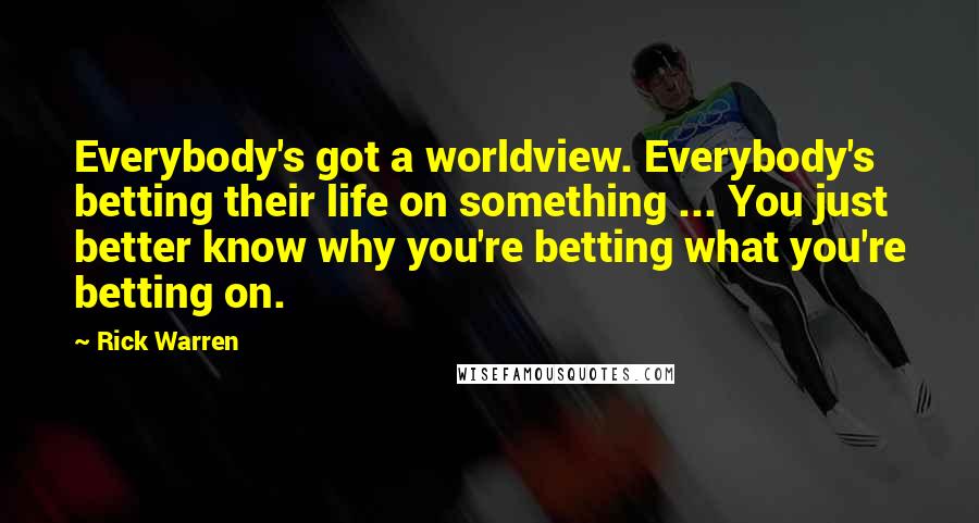 Rick Warren Quotes: Everybody's got a worldview. Everybody's betting their life on something ... You just better know why you're betting what you're betting on.