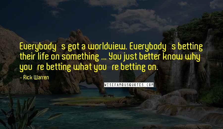 Rick Warren Quotes: Everybody's got a worldview. Everybody's betting their life on something ... You just better know why you're betting what you're betting on.