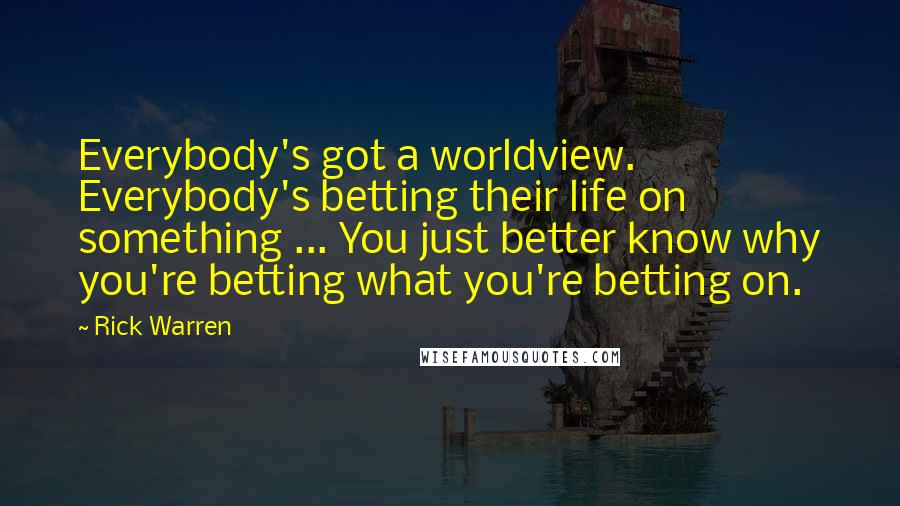 Rick Warren Quotes: Everybody's got a worldview. Everybody's betting their life on something ... You just better know why you're betting what you're betting on.