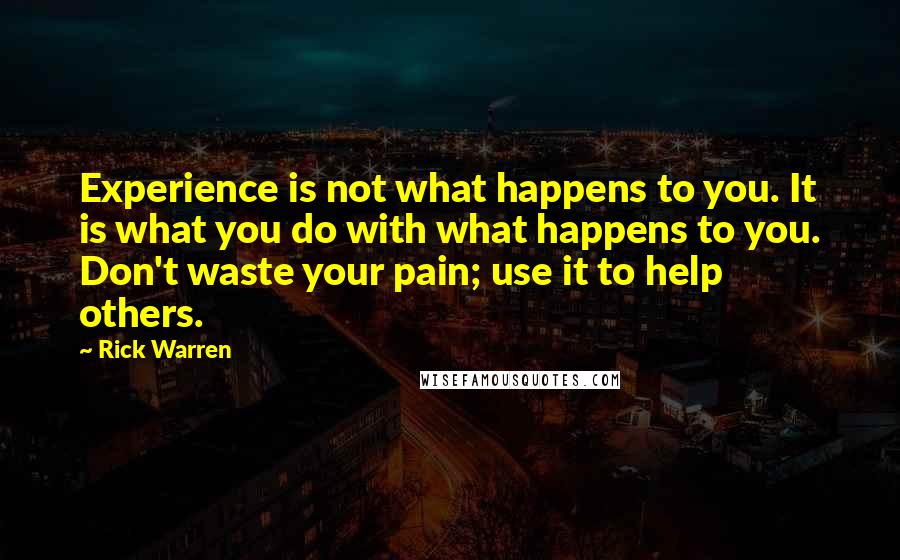 Rick Warren Quotes: Experience is not what happens to you. It is what you do with what happens to you. Don't waste your pain; use it to help others.