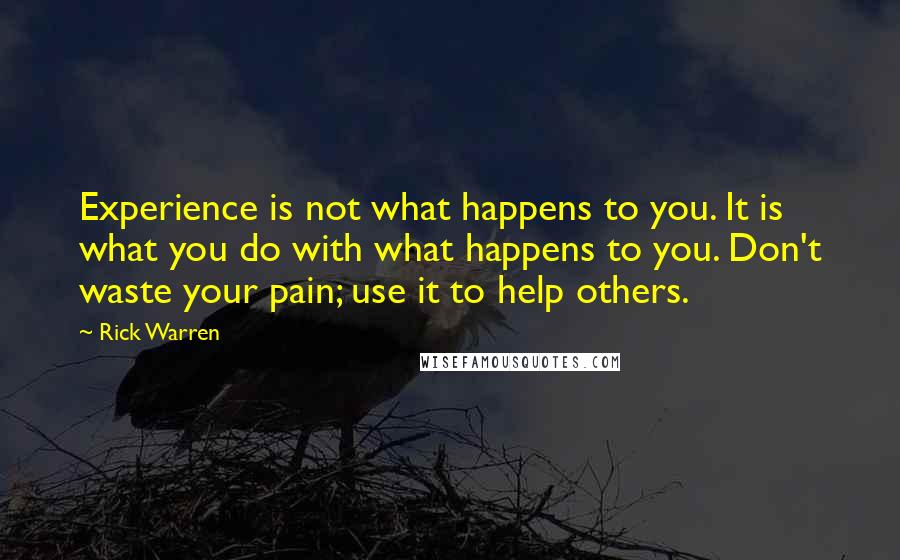 Rick Warren Quotes: Experience is not what happens to you. It is what you do with what happens to you. Don't waste your pain; use it to help others.