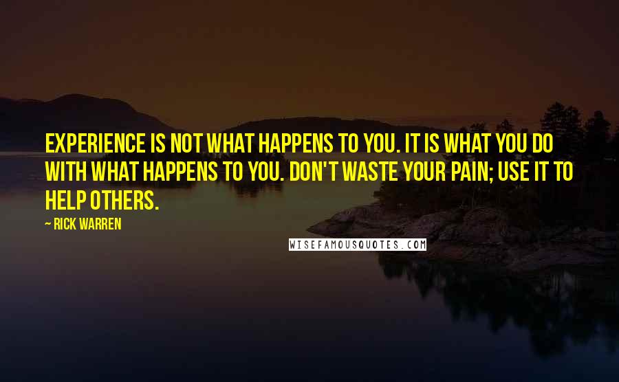 Rick Warren Quotes: Experience is not what happens to you. It is what you do with what happens to you. Don't waste your pain; use it to help others.