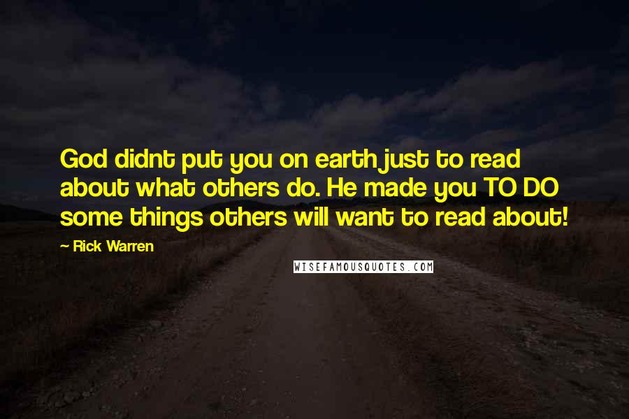 Rick Warren Quotes: God didnt put you on earth just to read about what others do. He made you TO DO some things others will want to read about!