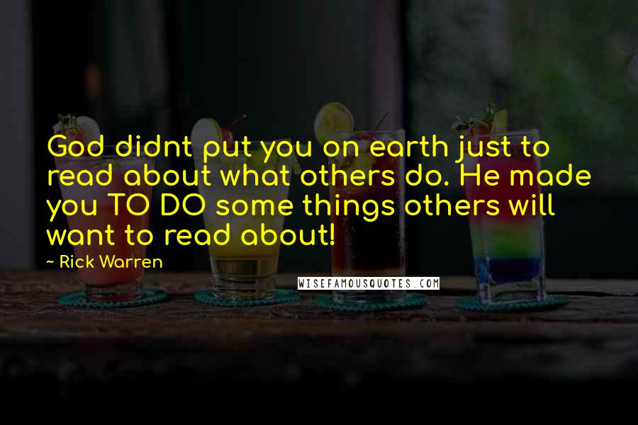 Rick Warren Quotes: God didnt put you on earth just to read about what others do. He made you TO DO some things others will want to read about!