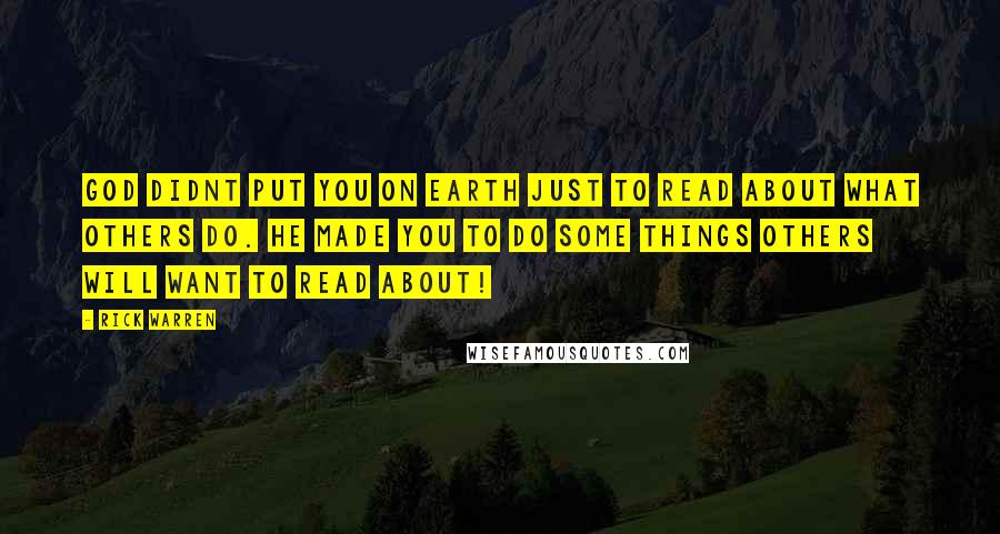 Rick Warren Quotes: God didnt put you on earth just to read about what others do. He made you TO DO some things others will want to read about!