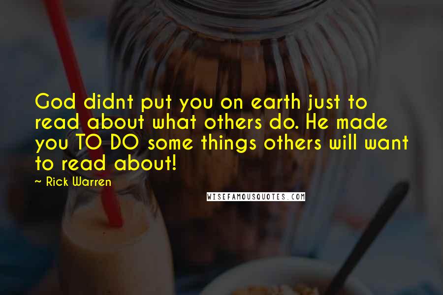 Rick Warren Quotes: God didnt put you on earth just to read about what others do. He made you TO DO some things others will want to read about!