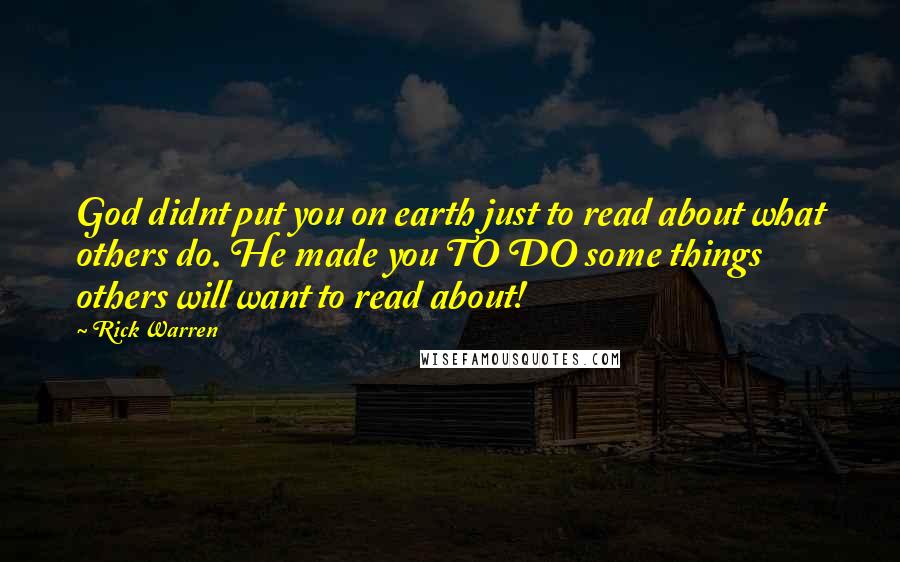 Rick Warren Quotes: God didnt put you on earth just to read about what others do. He made you TO DO some things others will want to read about!