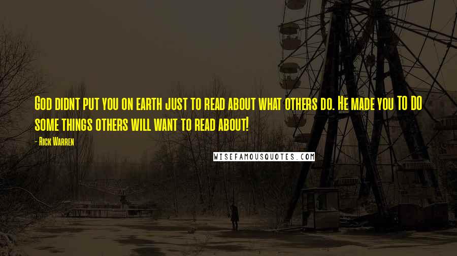 Rick Warren Quotes: God didnt put you on earth just to read about what others do. He made you TO DO some things others will want to read about!