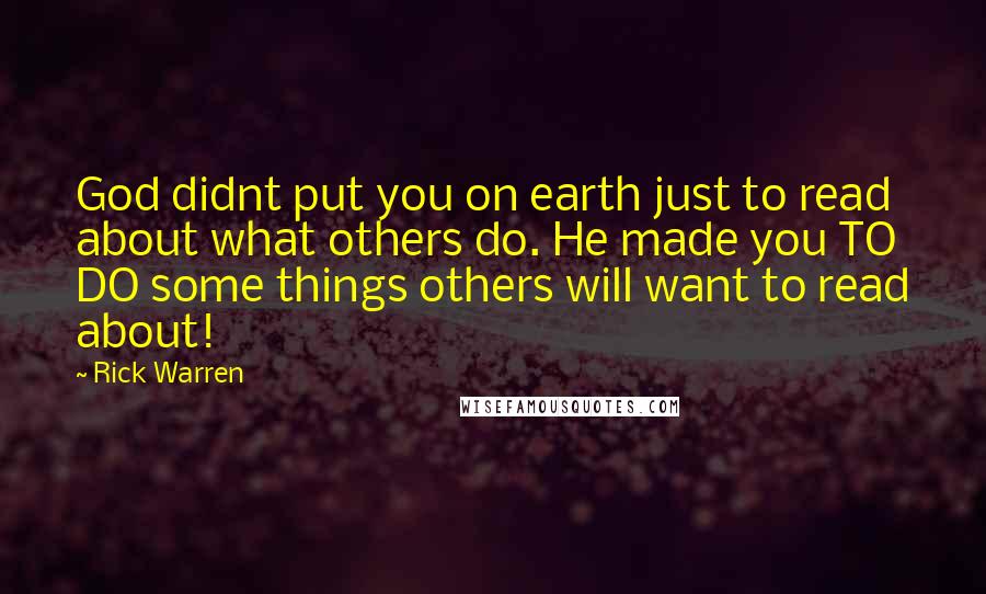 Rick Warren Quotes: God didnt put you on earth just to read about what others do. He made you TO DO some things others will want to read about!