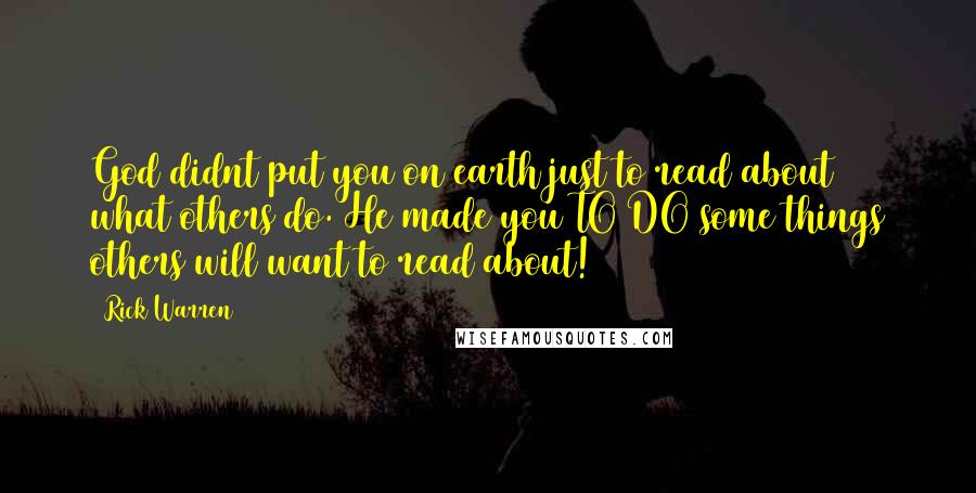 Rick Warren Quotes: God didnt put you on earth just to read about what others do. He made you TO DO some things others will want to read about!