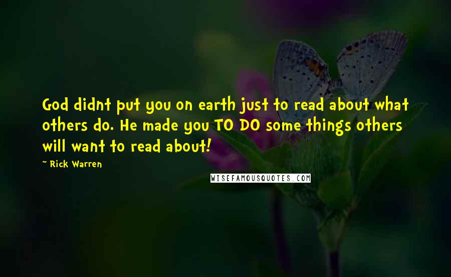 Rick Warren Quotes: God didnt put you on earth just to read about what others do. He made you TO DO some things others will want to read about!