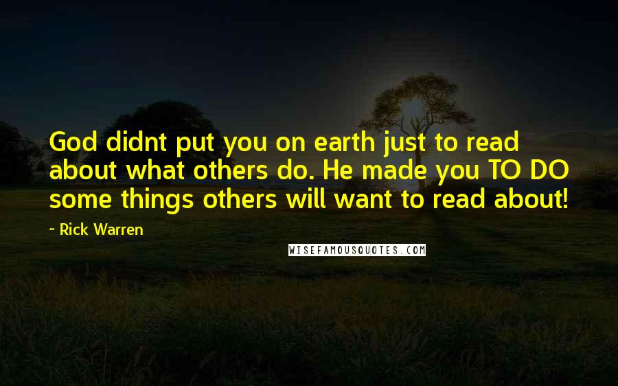 Rick Warren Quotes: God didnt put you on earth just to read about what others do. He made you TO DO some things others will want to read about!