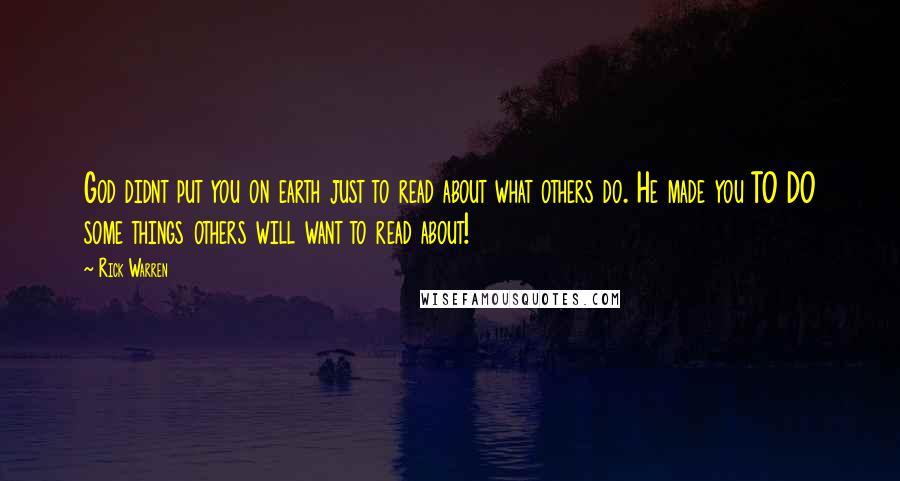 Rick Warren Quotes: God didnt put you on earth just to read about what others do. He made you TO DO some things others will want to read about!