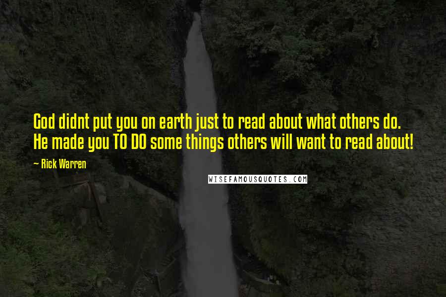 Rick Warren Quotes: God didnt put you on earth just to read about what others do. He made you TO DO some things others will want to read about!