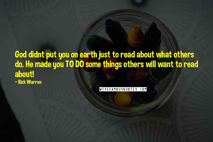 Rick Warren Quotes: God didnt put you on earth just to read about what others do. He made you TO DO some things others will want to read about!