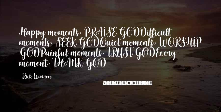 Rick Warren Quotes: Happy moments, PRAISE GODDifficult moments, SEEK GODQuiet moments, WORSHIP GODPainful moments, TRUST GODEvery moment, THANK GOD