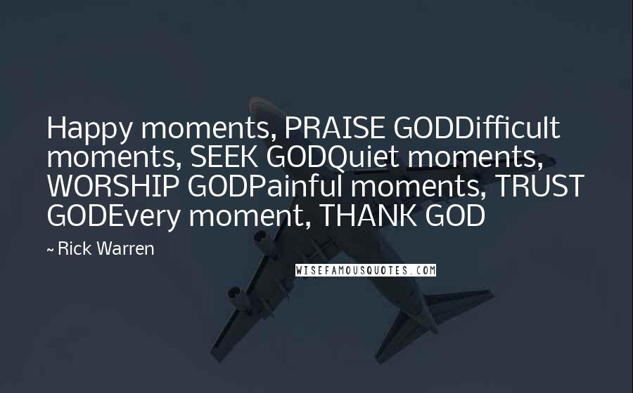 Rick Warren Quotes: Happy moments, PRAISE GODDifficult moments, SEEK GODQuiet moments, WORSHIP GODPainful moments, TRUST GODEvery moment, THANK GOD