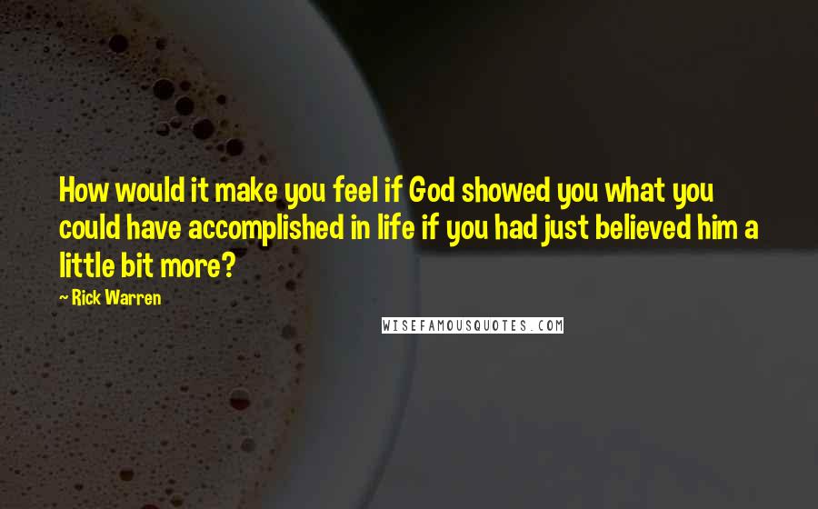 Rick Warren Quotes: How would it make you feel if God showed you what you could have accomplished in life if you had just believed him a little bit more?