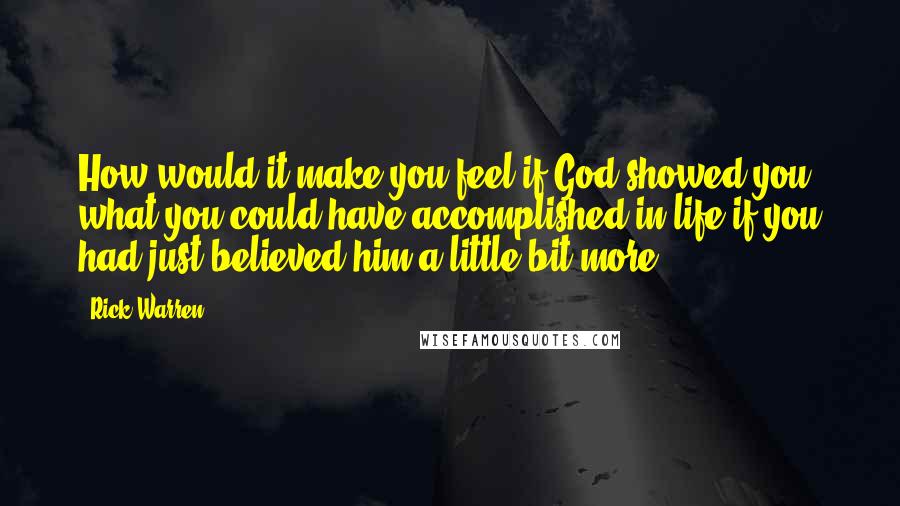 Rick Warren Quotes: How would it make you feel if God showed you what you could have accomplished in life if you had just believed him a little bit more?