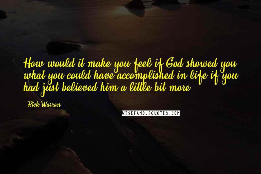 Rick Warren Quotes: How would it make you feel if God showed you what you could have accomplished in life if you had just believed him a little bit more?