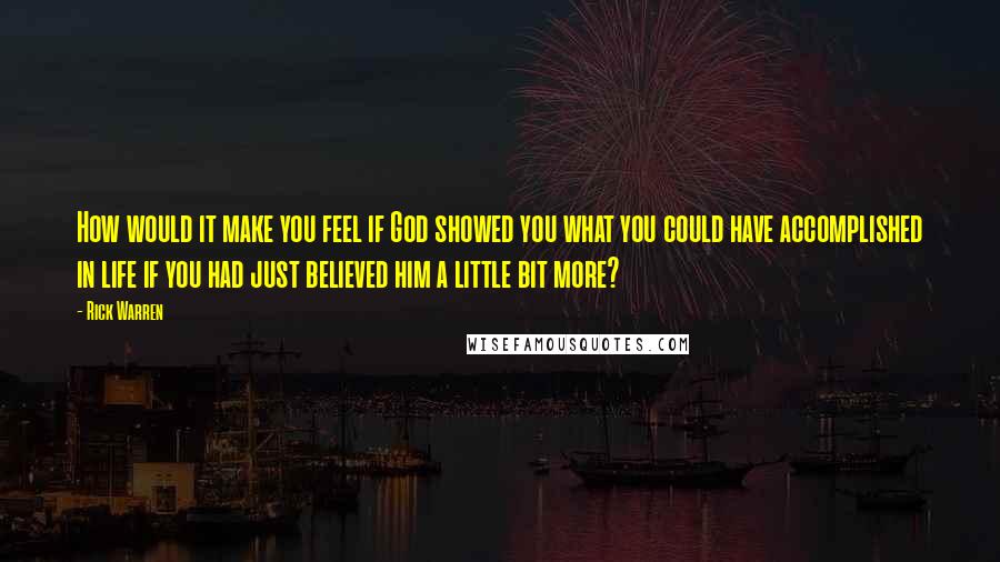 Rick Warren Quotes: How would it make you feel if God showed you what you could have accomplished in life if you had just believed him a little bit more?