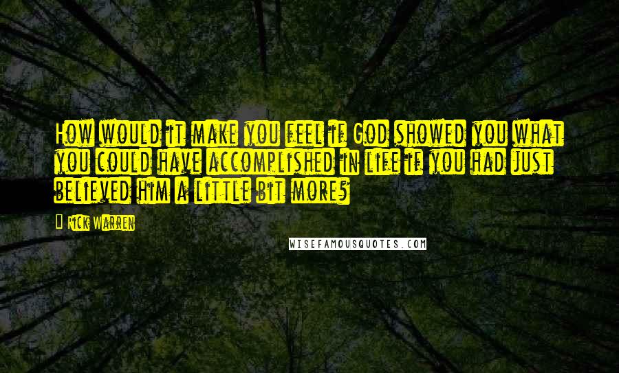 Rick Warren Quotes: How would it make you feel if God showed you what you could have accomplished in life if you had just believed him a little bit more?