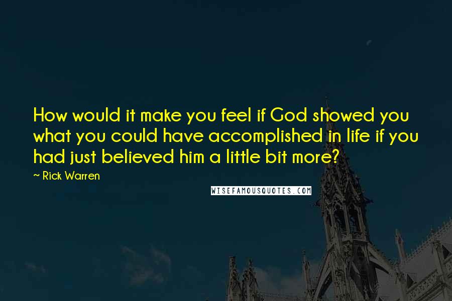 Rick Warren Quotes: How would it make you feel if God showed you what you could have accomplished in life if you had just believed him a little bit more?