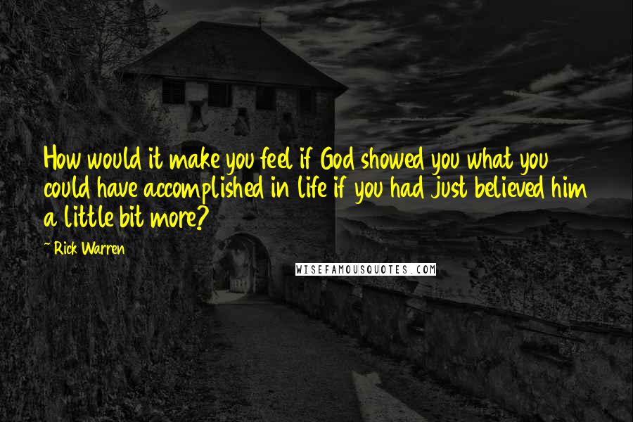 Rick Warren Quotes: How would it make you feel if God showed you what you could have accomplished in life if you had just believed him a little bit more?