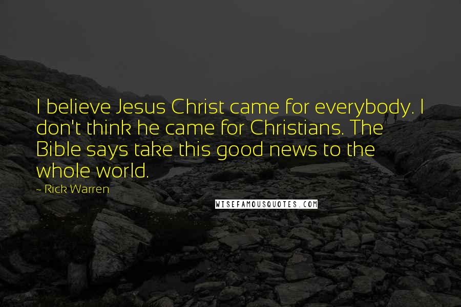 Rick Warren Quotes: I believe Jesus Christ came for everybody. I don't think he came for Christians. The Bible says take this good news to the whole world.