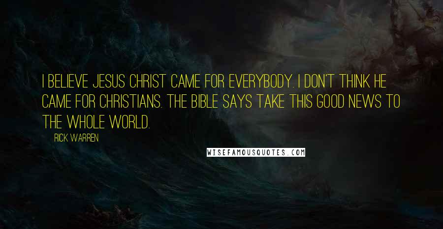 Rick Warren Quotes: I believe Jesus Christ came for everybody. I don't think he came for Christians. The Bible says take this good news to the whole world.