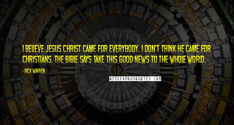 Rick Warren Quotes: I believe Jesus Christ came for everybody. I don't think he came for Christians. The Bible says take this good news to the whole world.