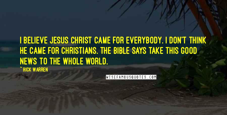 Rick Warren Quotes: I believe Jesus Christ came for everybody. I don't think he came for Christians. The Bible says take this good news to the whole world.