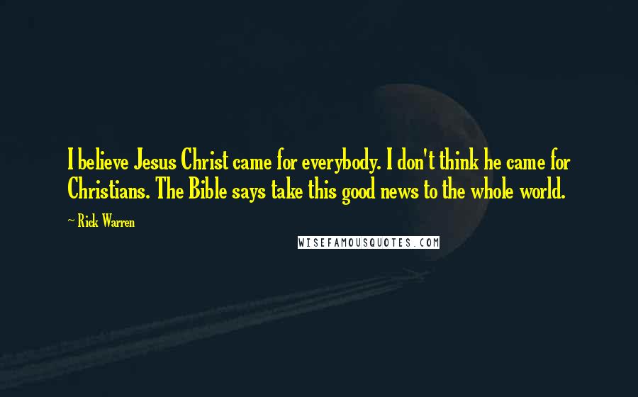 Rick Warren Quotes: I believe Jesus Christ came for everybody. I don't think he came for Christians. The Bible says take this good news to the whole world.