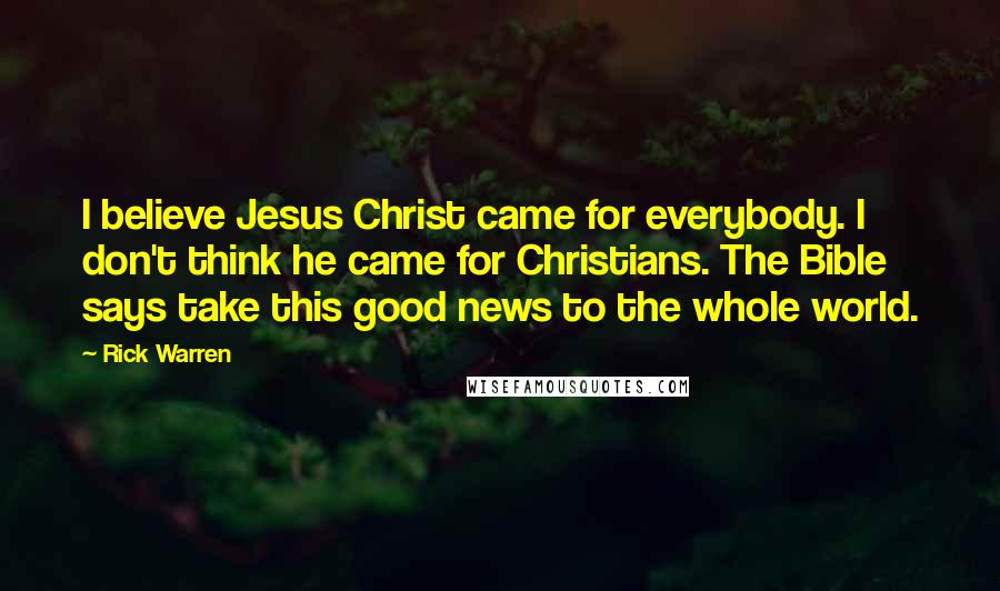 Rick Warren Quotes: I believe Jesus Christ came for everybody. I don't think he came for Christians. The Bible says take this good news to the whole world.