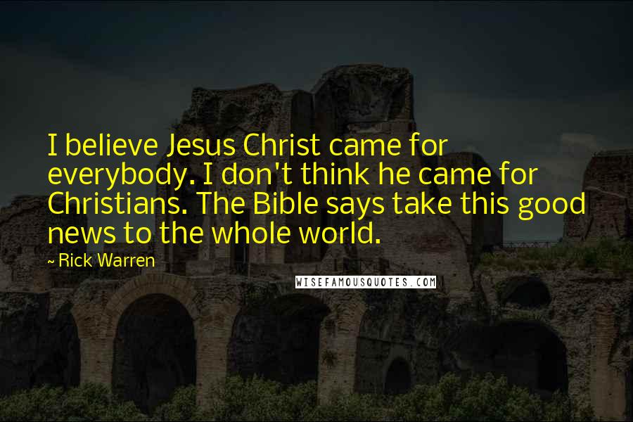 Rick Warren Quotes: I believe Jesus Christ came for everybody. I don't think he came for Christians. The Bible says take this good news to the whole world.