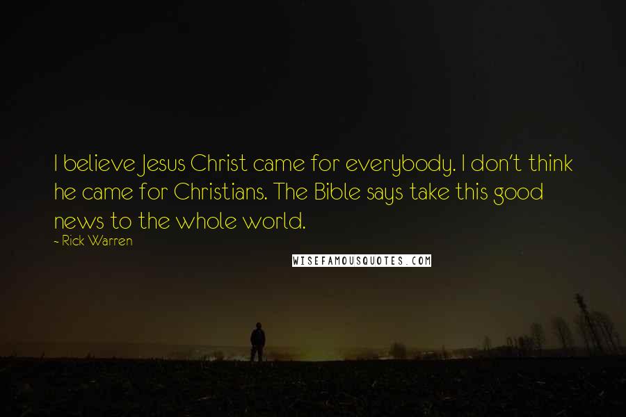Rick Warren Quotes: I believe Jesus Christ came for everybody. I don't think he came for Christians. The Bible says take this good news to the whole world.