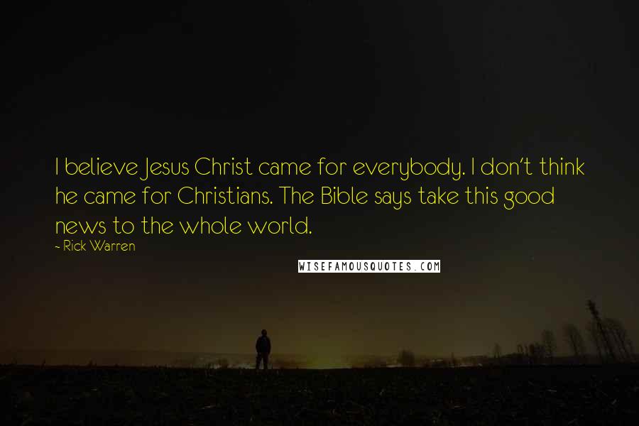 Rick Warren Quotes: I believe Jesus Christ came for everybody. I don't think he came for Christians. The Bible says take this good news to the whole world.