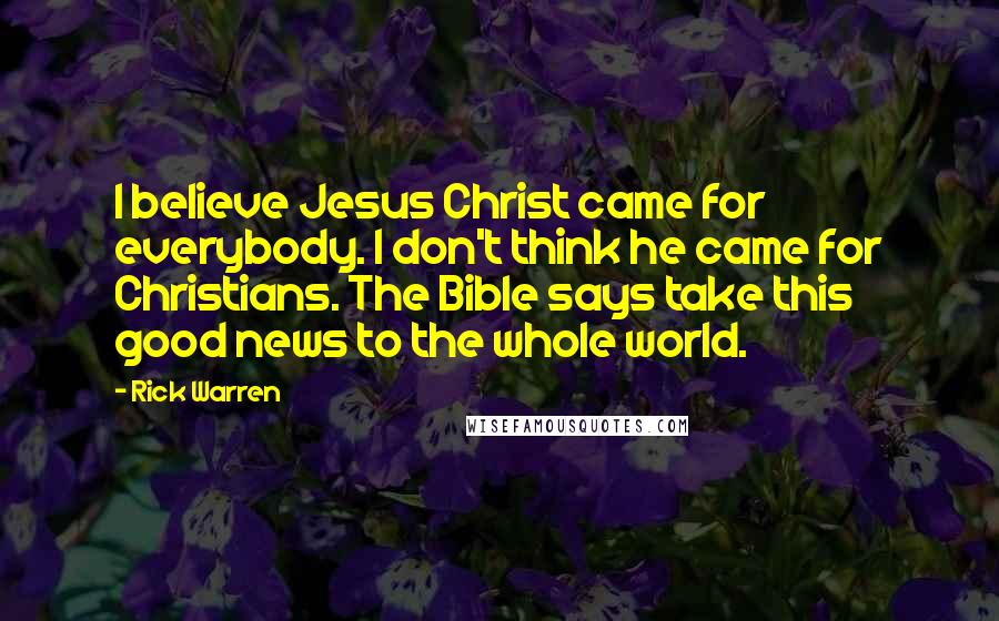 Rick Warren Quotes: I believe Jesus Christ came for everybody. I don't think he came for Christians. The Bible says take this good news to the whole world.