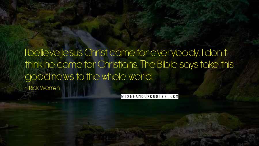 Rick Warren Quotes: I believe Jesus Christ came for everybody. I don't think he came for Christians. The Bible says take this good news to the whole world.