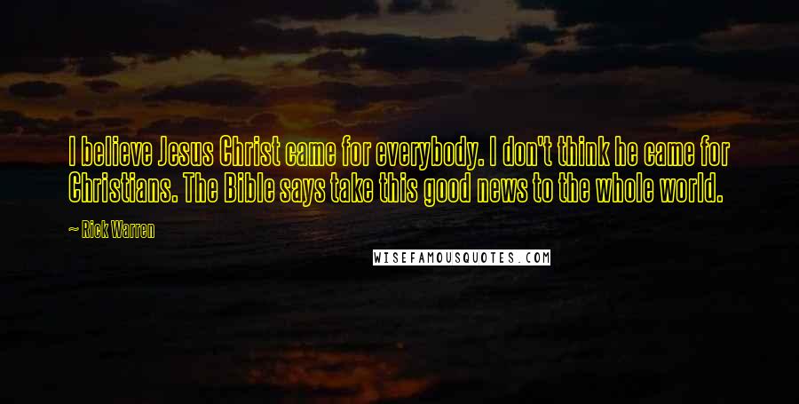 Rick Warren Quotes: I believe Jesus Christ came for everybody. I don't think he came for Christians. The Bible says take this good news to the whole world.