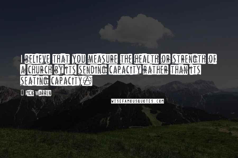 Rick Warren Quotes: I believe that you measure the health or strength of a church by its sending capacity rather than its seating capacity.
