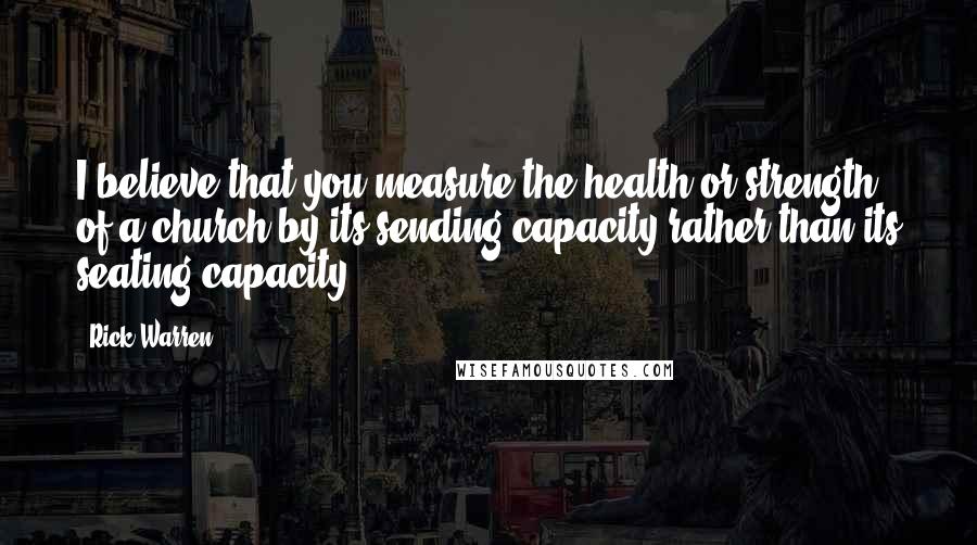 Rick Warren Quotes: I believe that you measure the health or strength of a church by its sending capacity rather than its seating capacity.