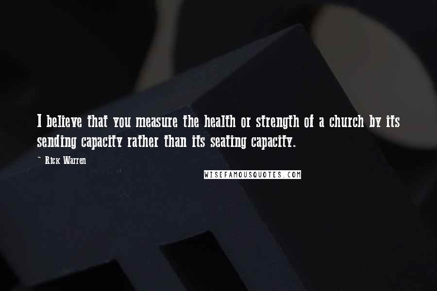 Rick Warren Quotes: I believe that you measure the health or strength of a church by its sending capacity rather than its seating capacity.