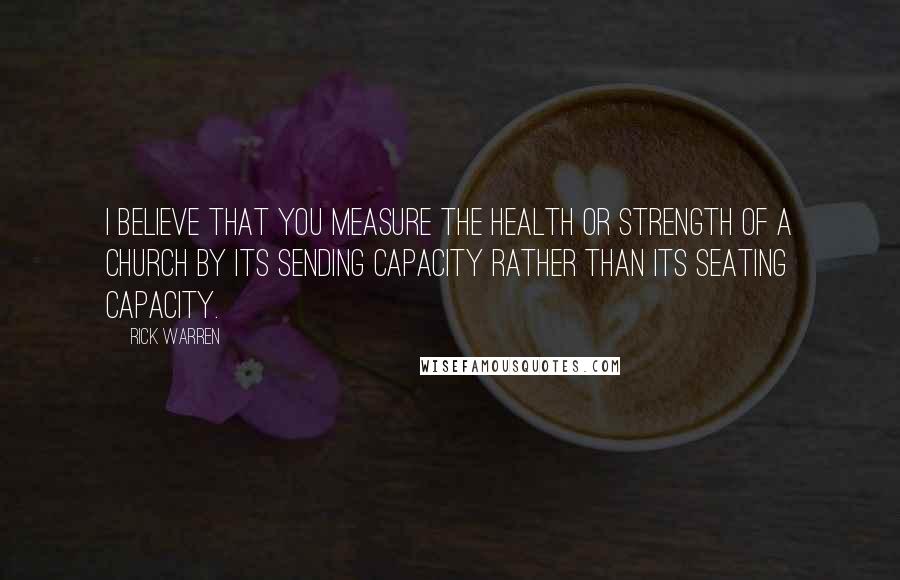 Rick Warren Quotes: I believe that you measure the health or strength of a church by its sending capacity rather than its seating capacity.