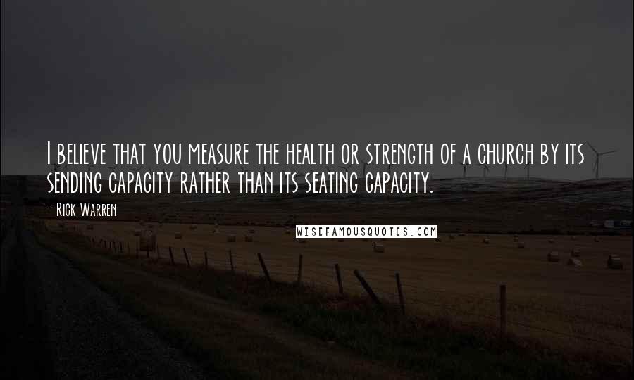 Rick Warren Quotes: I believe that you measure the health or strength of a church by its sending capacity rather than its seating capacity.