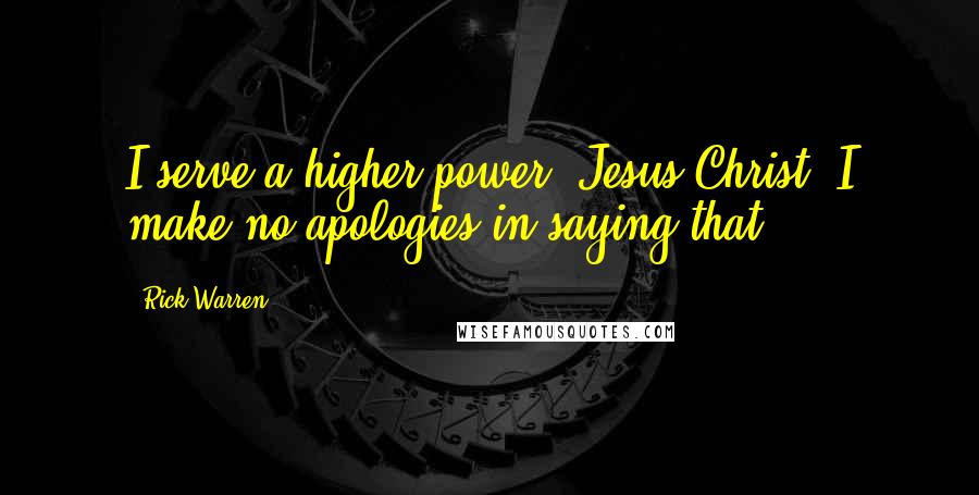 Rick Warren Quotes: I serve a higher power, Jesus Christ. I make no apologies in saying that.