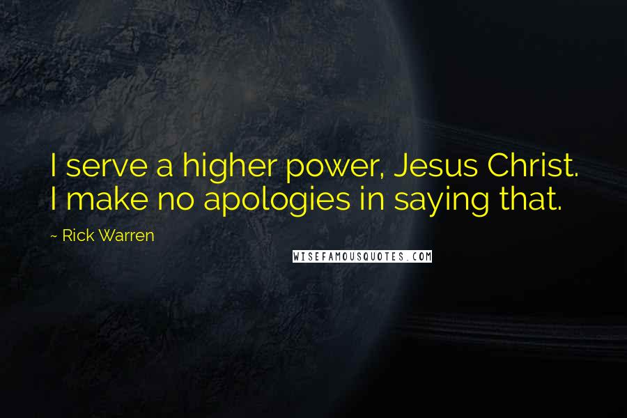 Rick Warren Quotes: I serve a higher power, Jesus Christ. I make no apologies in saying that.