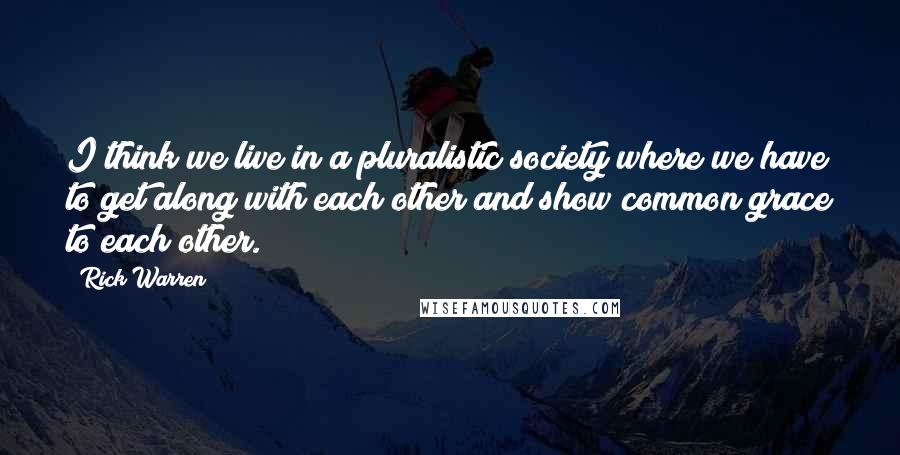 Rick Warren Quotes: I think we live in a pluralistic society where we have to get along with each other and show common grace to each other.