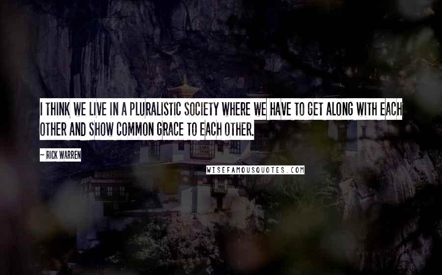 Rick Warren Quotes: I think we live in a pluralistic society where we have to get along with each other and show common grace to each other.
